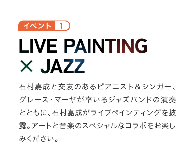 イベント1 line painting × jazz 石村嘉成と交友のあるピアニスト＆シンガー、グレース・マーヤが率いるジャズバンドの演奏とともに、石村嘉成がライブペインティングを披露。アートと音楽のスペシャルなコラボをお楽しみください。