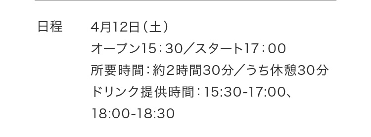 日程 4月12日（土）オープン15：30／スタート17：00 所要時間：約2時間30分／うち休憩30分 ドリンク提供時間：15:30-17:00、18:00-18:30