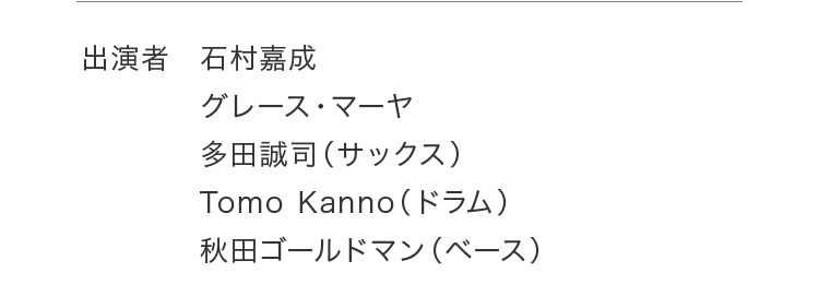 出演者 石村嘉成 グレース・マーヤ 多田誠司（サックス） Tomo Kanno（ドラム） 秋田ゴールドマン（ベース）