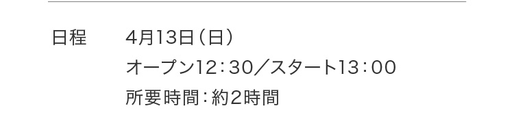 日程 4月13日（日）オープン12：30／スタート13：00 所要時間：約2時間