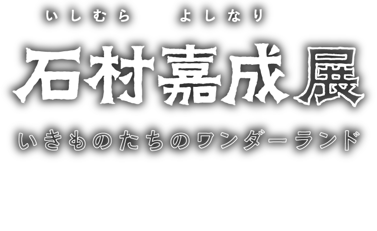石村嘉成展 いきものたちのワンダーランド